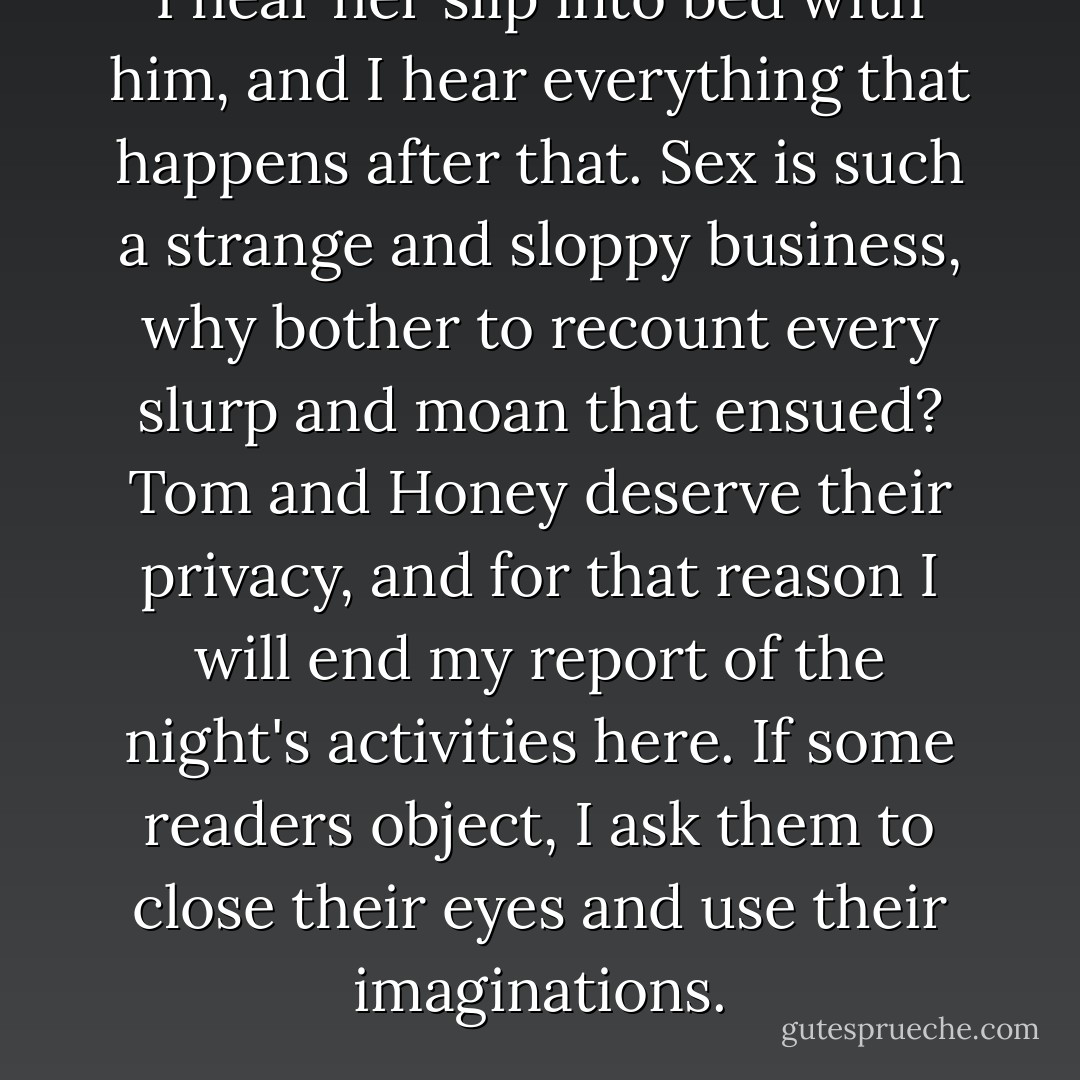 I hear her slip into bed with him, and I hear everything that happens after that. Sex is such a strange and sloppy business, why bother to recount every slurp and moan that ensued? Tom and Honey deserve their privacy, and for that reason I will end my report of the night's activities here. If some readers object, I ask them to close their eyes and use their imaginations. - Paul Auster