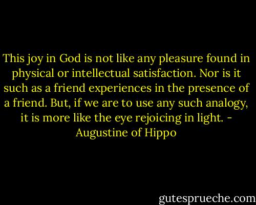 This joy in God is not like any pleasure found in physical or intellectual satisfaction. Nor is it such as a friend experiences in the presence of a friend. But, if we are to use any such analogy, it is more like the eye rejoicing in light. - Augustine of Hippo