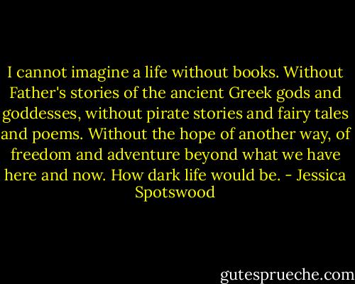 I cannot imagine a life without books.<br />Without Father's stories of the ancient Greek gods and goddesses, without pirate stories and fairy tales and poems. Without the hope of another way, of freedom and adventure beyond what we have here and now. How dark life would be. - Jessica Spotswood