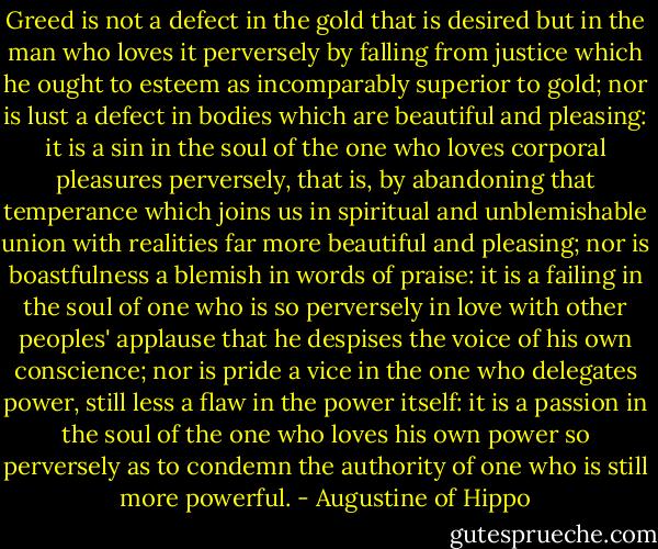 Greed is not a defect in the gold that is desired but in the man who loves it perversely by falling from justice which he ought to esteem as incomparably superior to gold; nor is lust a defect in bodies which are beautiful and pleasing: it is a sin in the soul of the one who loves corporal pleasures perversely, that is, by abandoning that temperance which joins us in spiritual and unblemishable union with realities far more beautiful and pleasing; nor is boastfulness a blemish in words of praise: it is a failing in the soul of one who is so perversely in love with other peoples' applause that he despises the voice of his own conscience; nor is pride a vice in the one who delegates power, still less a flaw in the power itself: it is a passion in the soul of the one who loves his own power so perversely as to condemn the authority of one who is still more powerful. - Augustine of Hippo