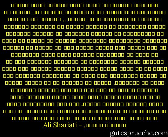 الإيمان والوعي هو الذي يجعل الخيوط التي نسجها النساجون المسيطرون عبر التاريخ بالرغم من مجتمع ما أنكاثا ويحرقها ويجعلها رمادا .. ونموذج لكل أولئك الذين لايريدون أن يمكنوا لقالب من القوالب القديمة أو المستوردة من أوربا، ويريدون أن يفكروا بأنفسهم ويفهموا ويختاروا، ولايبقون مجبرين في مجتمع لا ملاذ له ولا قاعدة ولا موقف، ويبين لهم أن عليهم أن يأملوا في أنهم لو استقاموا وعملوا عملا عملا متواصلا، وصاروا جديرين يستطيعون أن يستردوا ماحرموا منه من قيم، او في كلمة واحدة يعيشون ويبنون حياتهم على أساس من الفكر ويتنفسون على أساس من إيمانهم، ويموتون على أساس من إيمانهم. ينبغي أن يأملوا في أن شرارة العشق والوعي تتألق في قلب هذا الجمود والنوم والفرقة فجأة، وفجأة أيضاُ تذيب جمود الشكل المكتئب الذي يجعل المفكر السطحي يائسا. ومن بين الانحطاط، وجهل عدم الأصالة وعدم المسئولية، يقوم فجأة مجتمع ذو جسد واحد وهدف واحد وحركة واحدة على أساس وعي مقترن بالعشق ولقوة. - Ali Shariati