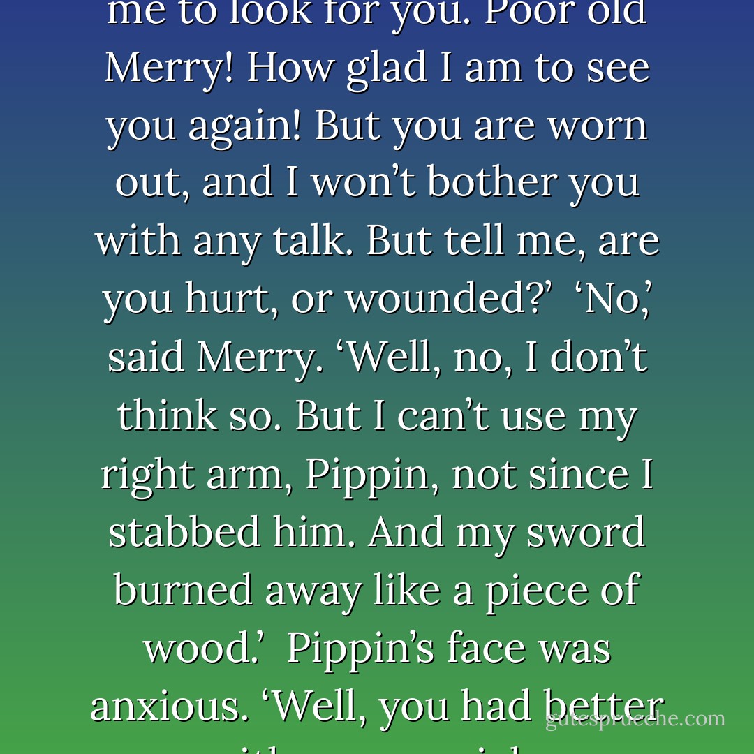 Slowly the lights of the torches in front of Merry flicked and went out, and he was walking in a darkness; and he thought: ‘This is a tunnel leading to a tomb; there we shall stay forever.’ But suddenly into his dream there fell a living voice.<br /> ‘Well, Merry! Thank goodness I have found you!’<br /> He looked up and the mist before his eyes cleared a little. There was Pippin! They were face to face in a narrow lane, but for themselves it was empty. He rubbed his eyes.<br /> ‘Where is the king?’ He said. ‘And Eowyn?’ Then he stumbled and sat down on a doorstep and began to weep again.<br /> ‘They must have gone up into the Citadel,’ said Pippin. ‘I think you must have fallen asleep on your feet and taken the wrong turning. When we found out you were not with them, Gandalf sent me to look for you. Poor old Merry! How glad I am to see you again! But you are worn out, and I won’t bother you with any talk. But tell me, are you hurt, or wounded?’<br /> ‘No,’ said Merry. ‘Well, no, I don’t think so. But I can’t use my right arm, Pippin, not since I stabbed him. And my sword burned away like a piece of wood.’<br /> Pippin’s face was anxious. ‘Well, you had better come with me as quick as you can,’ he said. ‘I wish I could carry you. You aren’t fit to walk any further. They shouldn’t have let you walk at all; but you must forgive them. So many dreadful things have happened in the City, Merry, that one poor hobbit coming in from battle is easily overlooked.’<br /> ‘It’s not always a misfortune being overlooked,’ said Merry. ‘I was overlooked just now by—no, no, I can’t speak of it. Help me, Pippin! It’s all going dark again, and my arm is so cold.’<br /> ‘Lean on me, Merry lad!” said Pippin. ‘Come now. Foot by foot. It’s not far.’<br /> ‘Are you going to bury me?’ said Merry.<br /> ‘No, indeed!’ said Pippin, trying to sound cheerful, though his heart was wrung with fear and pity. ‘No, we are going to the Houses of Healing. - J.R.R. Tolkien