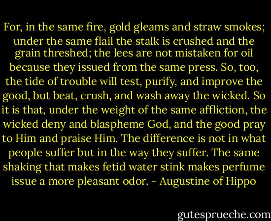 For, in the same fire, gold gleams and straw smokes; under the same flail the stalk is crushed and the grain threshed; the lees are not mistaken for oil because they issued from the same press. So, too, the tide of trouble will test, purify, and improve the good, but beat, crush, and wash away the wicked. So it is that, under the weight of the same affliction, the wicked deny and blaspheme God, and the good pray to Him and praise Him. The difference is not in what people suffer but in the way they suffer. The same shaking that makes fetid water stink makes perfume issue a more pleasant odor. - Augustine of Hippo