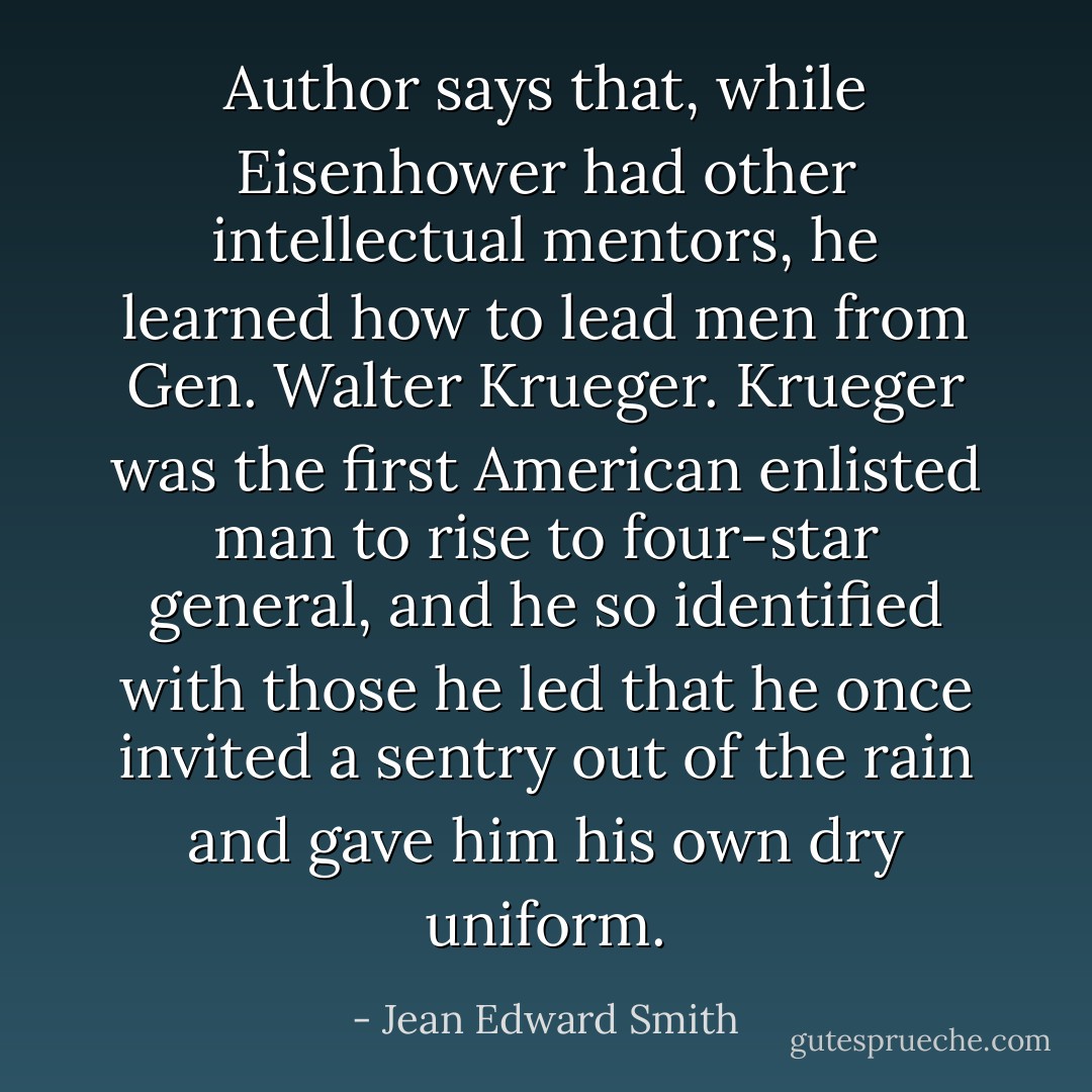 Author says that, while Eisenhower had other intellectual mentors, he learned how to lead men from Gen. Walter Krueger. Krueger was the first American enlisted man to rise to four-star general, and he so identified with those he led that he once invited a sentry out of the rain and gave him his own dry uniform. - Jean Edward Smith