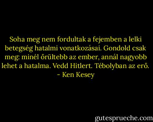 Soha meg nem fordultak a fejemben a lelki betegség hatalmi vonatkozásai. Gondold csak meg: minél őrültebb az ember, annál nagyobb lehet a hatalma. Vedd Hitlert. Tébolyban az erő. - Ken Kesey