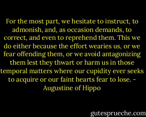 For the most part, we hesitate to instruct, to admonish, and, as occasion demands, to correct, and even to reprehend them. This we do either because the effort wearies us, or we fear offending them, or we avoid antagonizing them lest they thwart or harm us in those temporal matters where our cupidity ever seeks to acquire or our faint hearts fear to lose. - Augustine of Hippo