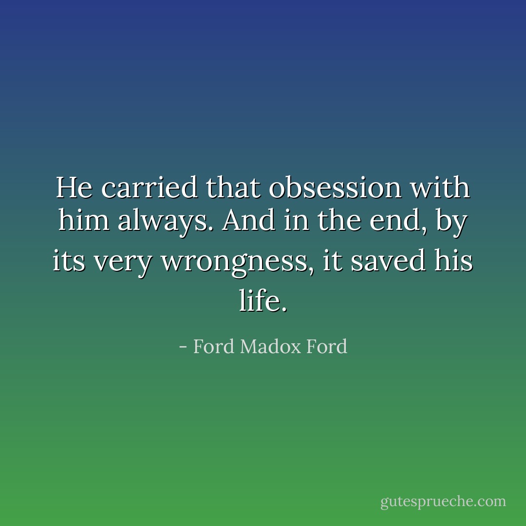 He carried that obsession with him always. And in the end, by its very wrongness, it saved his life. - Ford Madox Ford