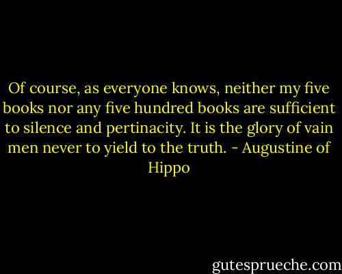 Of course, as everyone knows, neither my five books nor any five hundred books are sufficient to silence and pertinacity. It is the glory of vain men never to yield to the truth. - Augustine of Hippo