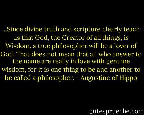 ...Since divine truth and scripture clearly teach us that God, the Creator of all things, is Wisdom, a true philosopher will be a lover of God. That does not mean that all who answer to the name are really in love with genuine wisdom, for it is one thing to be and another to be called a philosopher. - Augustine of Hippo