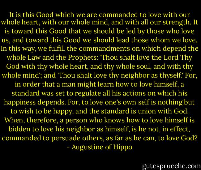 It is this Good which we are commanded to love with our whole heart, with our whole mind, and with all our strength. It is toward this Good that we should be led by those who love us, and toward this Good we should lead those whom we love. In this way, we fulfill the commandments on which depend the whole Law and the Prophets: 'Thou shalt love the Lord Thy God with thy whole heart, and thy whole soul, and with thy whole mind'; and 'Thou shalt love thy neighbor as thyself.' For, in order that a man might learn how to love himself, a standard was set to regulate all his actions on which his happiness depends. For, to love one's own self is nothing but to wish to be happy, and the standard is union with God. When, therefore, a person who knows how to love himself is bidden to love his neighbor as himself, is he not, in effect, commanded to persuade others, as far as he can, to love God? - Augustine of Hippo