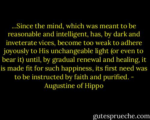 ...Since the mind, which was meant to be reasonable and intelligent, has, by dark and inveterate vices, become too weak to adhere joyously to His unchangeable light (or even to bear it) until, by gradual renewal and healing, it is made fit for such happiness, its first need was to be instructed by faith and purified. - Augustine of Hippo