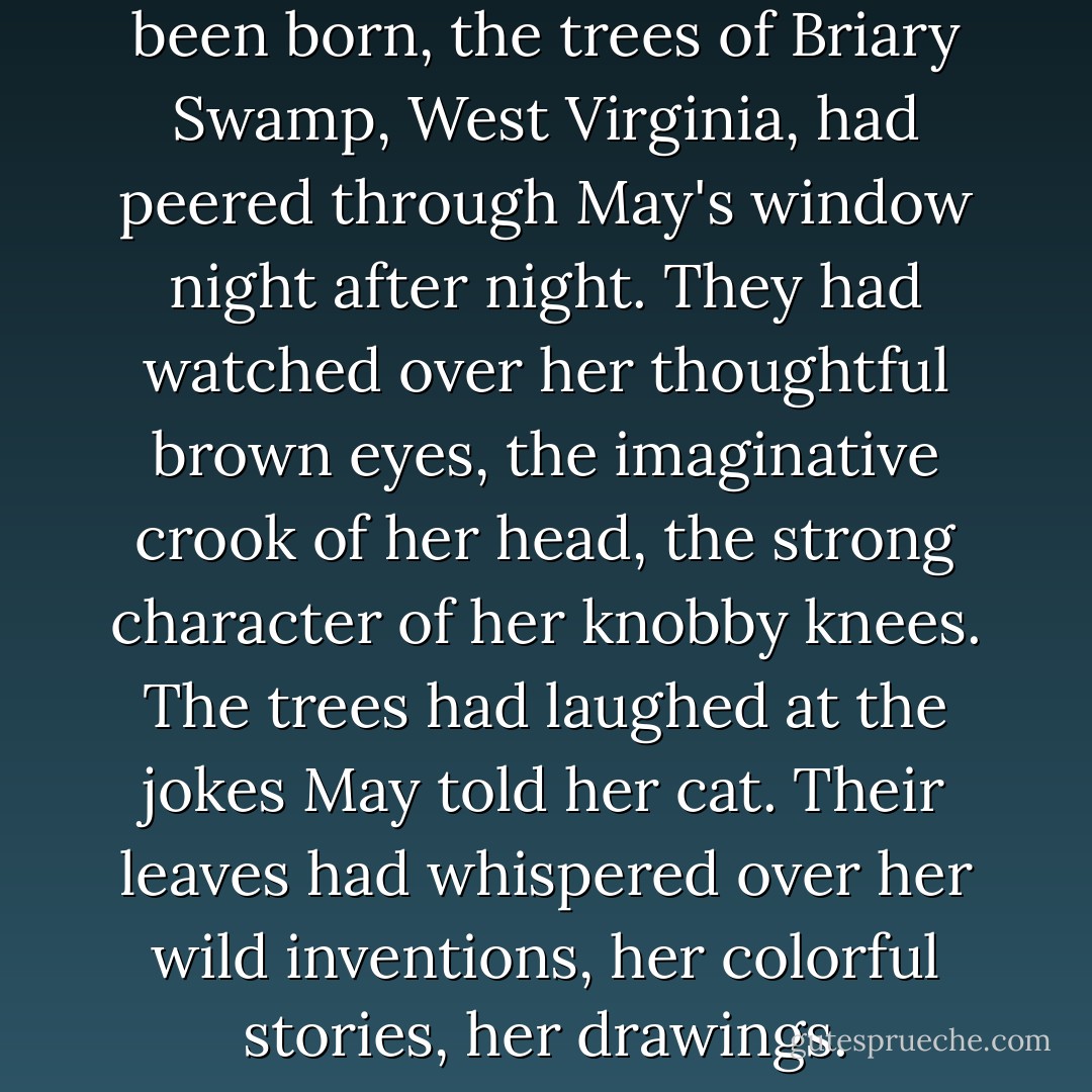 Over the ten years since she'd been born, the trees of Briary Swamp, West Virginia, had peered through May's window night after night. They had watched over her thoughtful brown eyes, the imaginative crook of her head, the strong character of her knobby knees. The trees had laughed at the jokes May told her cat. Their leaves had whispered over her wild inventions, her colorful stories, her drawings. - Jodi Lynn Anderson
