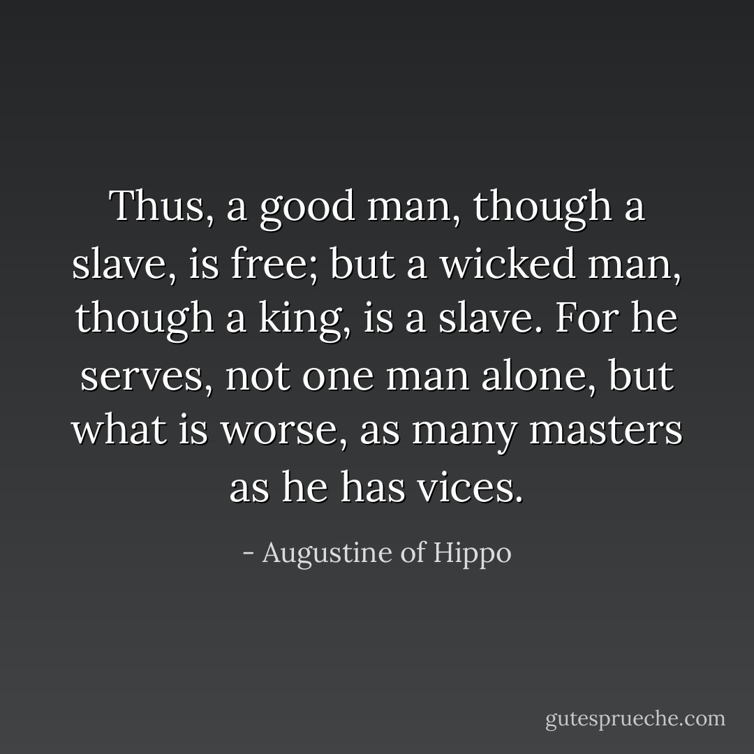 Thus, a good man, though a slave, is free; but a wicked man, though a king, is a slave. For he serves, not one man alone, but what is worse, as many masters as he has vices. - Augustine of Hippo