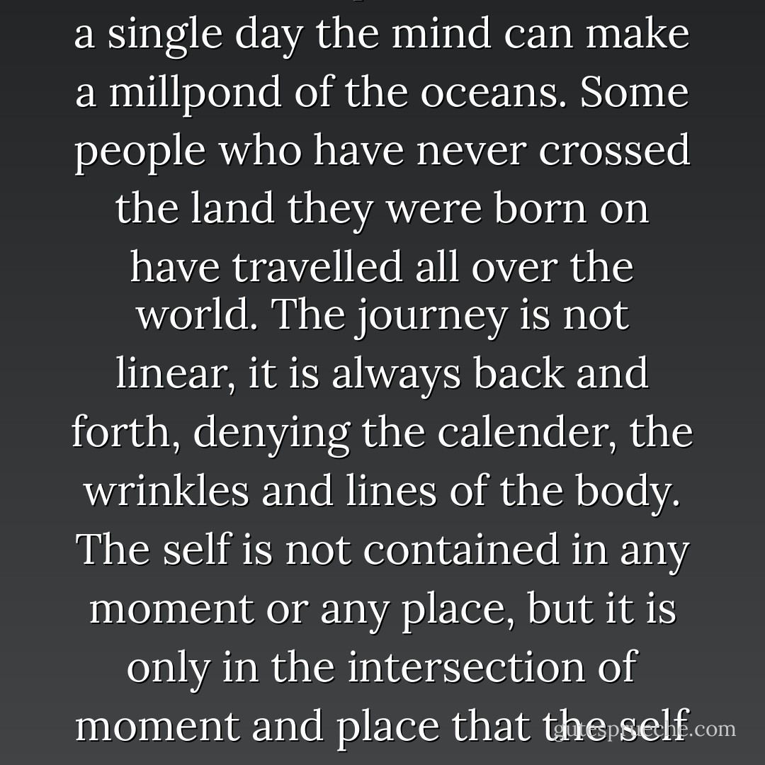 Time has no meaning, space and place have no meaning, on this journey. All times can be inhabited, all places visited. In a single day the mind can make a millpond of the oceans. Some people who have never crossed the land they were born on have travelled all over the world. The journey is not linear, it is always back and forth, denying the calender, the wrinkles and lines of the body. The self is not contained in any moment or any place, but it is only in the intersection of moment and place that the self might, for a moment, be seen vanishing through a door, which disappears at once. - Jeanette Winterson