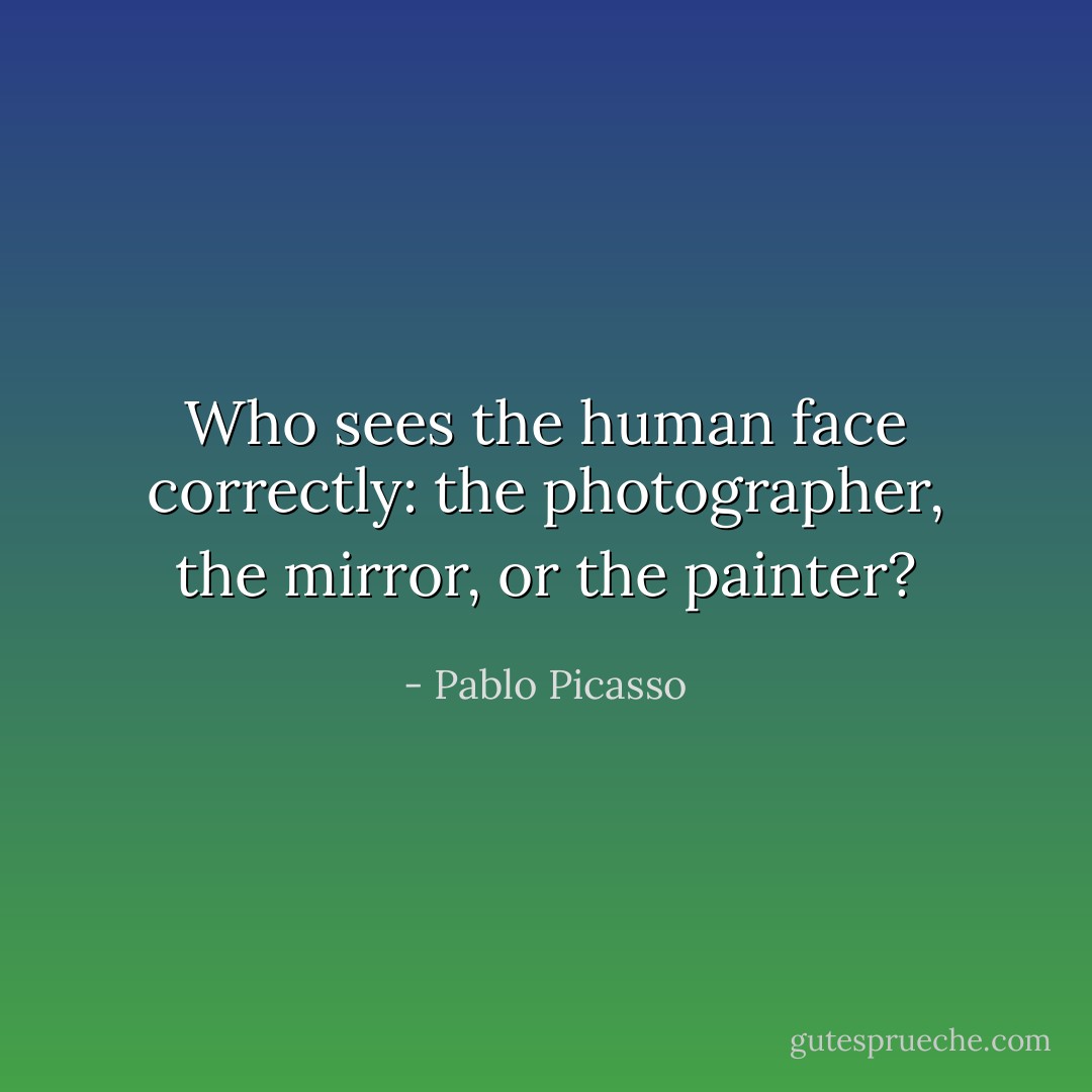 Who sees the human face correctly: the photographer, the mirror, or the painter? - Pablo Picasso