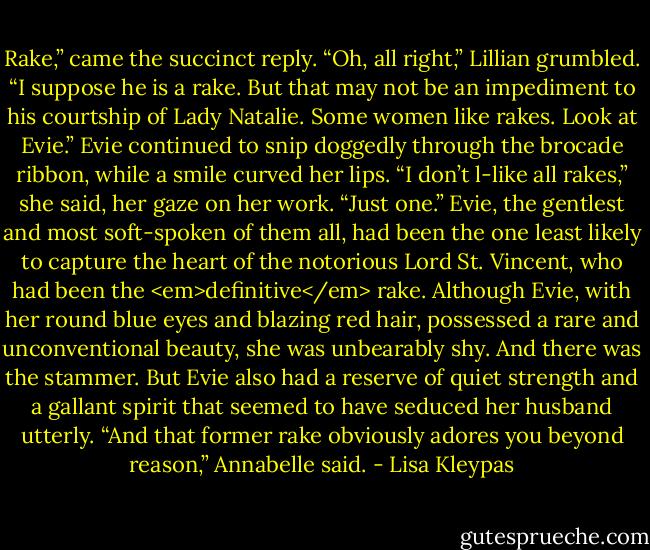 Rake,” came the succinct reply. “Oh, all right,” Lillian grumbled. “I suppose he is a rake. But that may not be an impediment to his courtship of Lady Natalie. Some women like rakes. Look at Evie.” Evie continued to snip doggedly through the brocade ribbon, while a smile curved her lips. “I don’t l-like all rakes,” she said, her gaze on her work. “Just one.” Evie, the gentlest and most soft-spoken of them all, had been the one least likely to capture the heart of the notorious Lord St. Vincent, who had been the <em>definitive</em> rake. Although Evie, with her round blue eyes and blazing red hair, possessed a rare and unconventional beauty, she was unbearably shy. And there was the stammer. But Evie also had a reserve of quiet strength and a gallant spirit that seemed to have seduced her husband utterly. “And that former rake obviously adores you beyond reason,” Annabelle said. - Lisa Kleypas