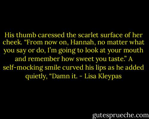 His thumb caressed the scarlet surface of her cheek. “From now on, Hannah, no matter what you say or do, I’m going to look at your mouth and remember how sweet you taste.” A self-mocking smile curved his lips as he added quietly, “Damn it. - Lisa Kleypas