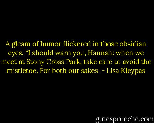 A gleam of humor flickered in those obsidian eyes. “I should warn you, Hannah: when we meet at Stony Cross Park, take care to avoid the mistletoe. For both our sakes. - Lisa Kleypas