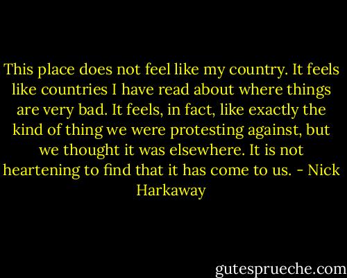 This place does not feel like my country. It feels like countries I have read about where things are very bad. It feels, in fact, like exactly the kind of thing we were protesting against, but we thought it was elsewhere. It is not heartening to find that it has come to us. - Nick Harkaway