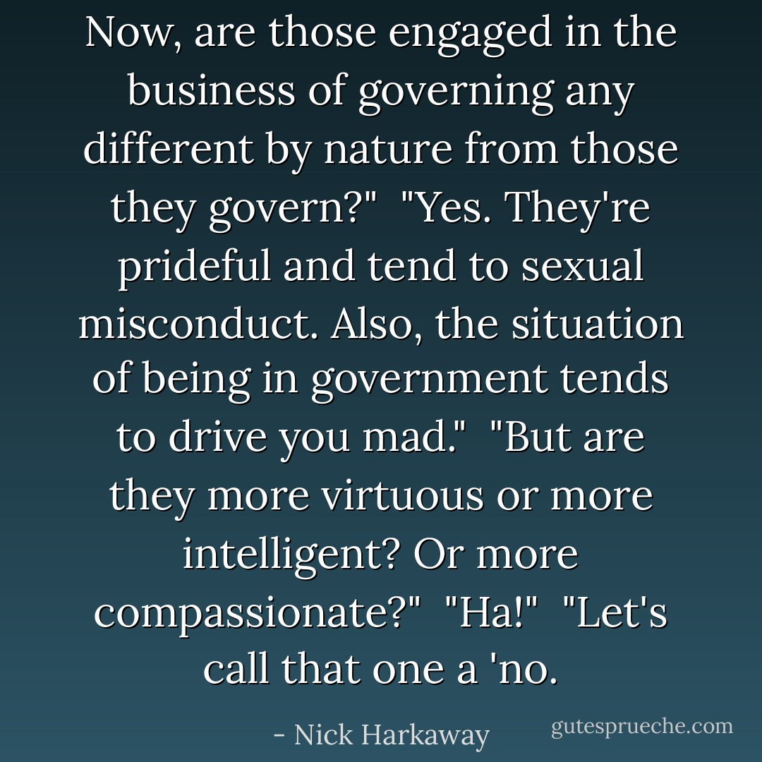 Now, are those engaged in the business of governing any different by nature from those they govern?"<br /><br />"Yes. They're prideful and tend to sexual misconduct. Also, the situation of being in government tends to drive you mad."<br /><br />"But are they more virtuous or more intelligent? Or more compassionate?"<br /><br />"Ha!"<br /><br />"Let's call that one a 'no. - Nick Harkaway