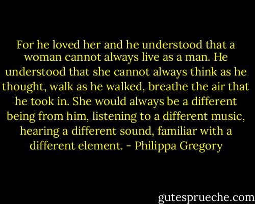 For he loved her and he understood that a woman cannot always live as a man. He understood that she cannot always think as he thought, walk as he walked, breathe the air that he took in. She would always be a different being from him, listening to a different music, hearing a different sound, familiar with a different element. - Philippa Gregory