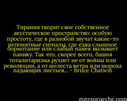 Тирания творит свое собственное акустическое пространство: особую простоту, где в разнобой звучат какие-то непонятные сигналы, где едва слышное бормотание или слабый намек вызывает панику. Так что, скорее всего, башня тоталитаризма рухнет не от войны или революции, а от шелеста ветра или шороха падающих листьев... - Bruce Chatwin
