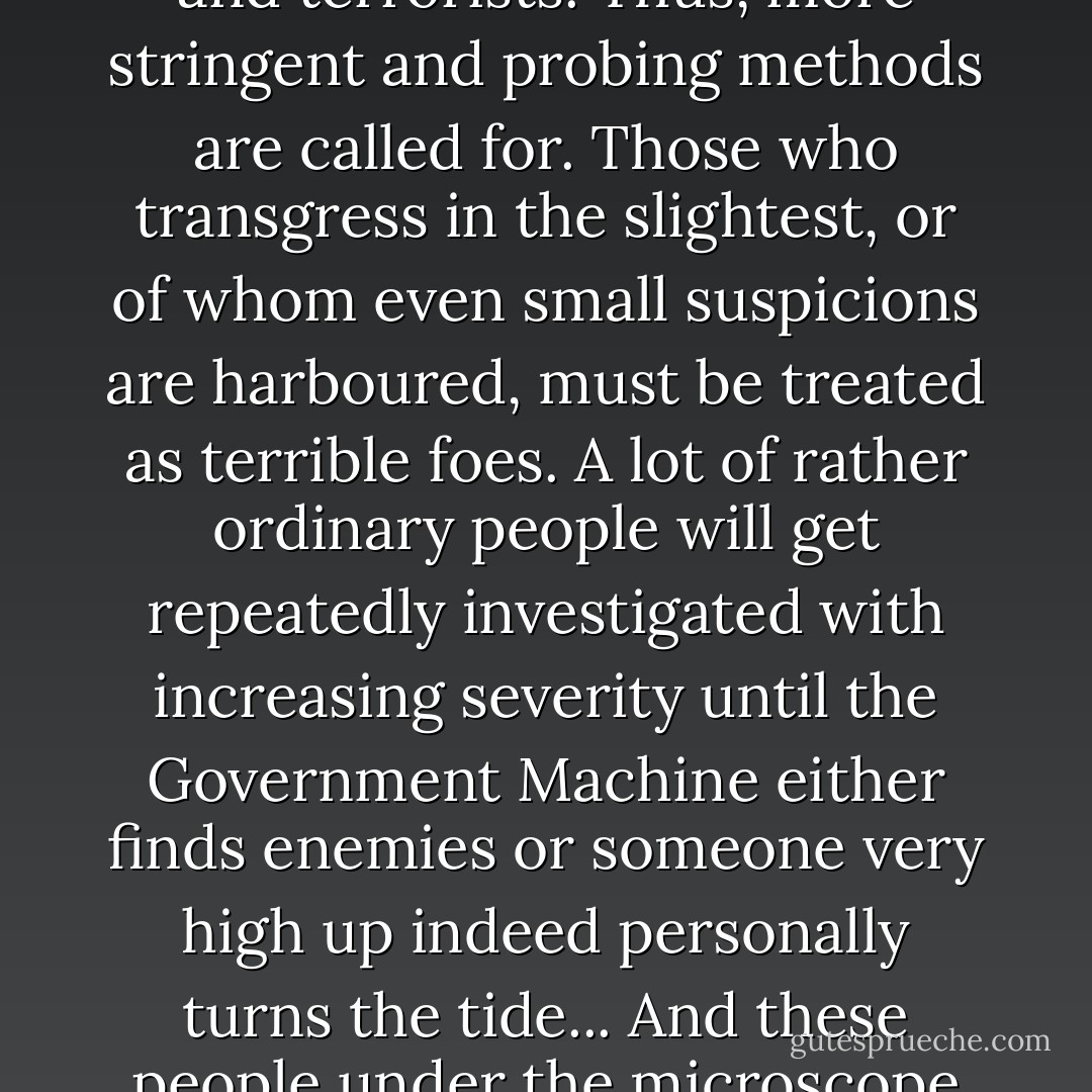 You end up with a machine which knows that by its mildest estimate it must have terrible enemies all around and within it, but it can't find them. It therefore deduces that they are well-concealed and expert, likely professional agitators and terrorists. Thus, more stringent and probing methods are called for. Those who transgress in the slightest, or of whom even small suspicions are harboured, must be treated as terrible foes. A lot of rather ordinary people will get repeatedly investigated with increasing severity until the Government Machine either finds enemies or someone very high up indeed personally turns the tide... And these people under the microscope are in fact just taking up space in the machine's numerical model. In short, innocent people are treated as hellish fiends of ingenuity and bile because there's a gap in the numbers. - Nick Harkaway