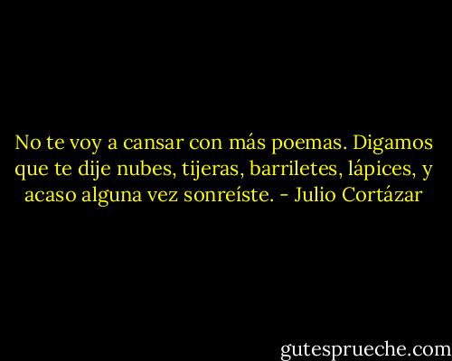 No te voy a cansar con más poemas. Digamos que te dije nubes, tijeras, barriletes, lápices, y acaso alguna vez sonreíste. - Julio Cortázar