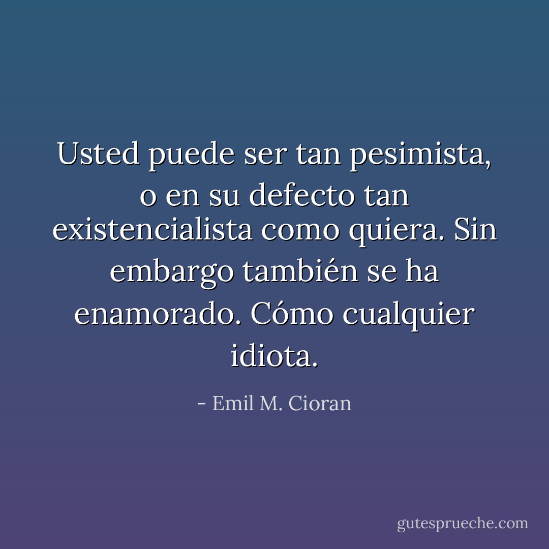 Usted puede ser tan pesimista, o en su defecto tan existencialista como quiera. Sin embargo también se ha enamorado. Cómo cualquier idiota. - Emil M. Cioran