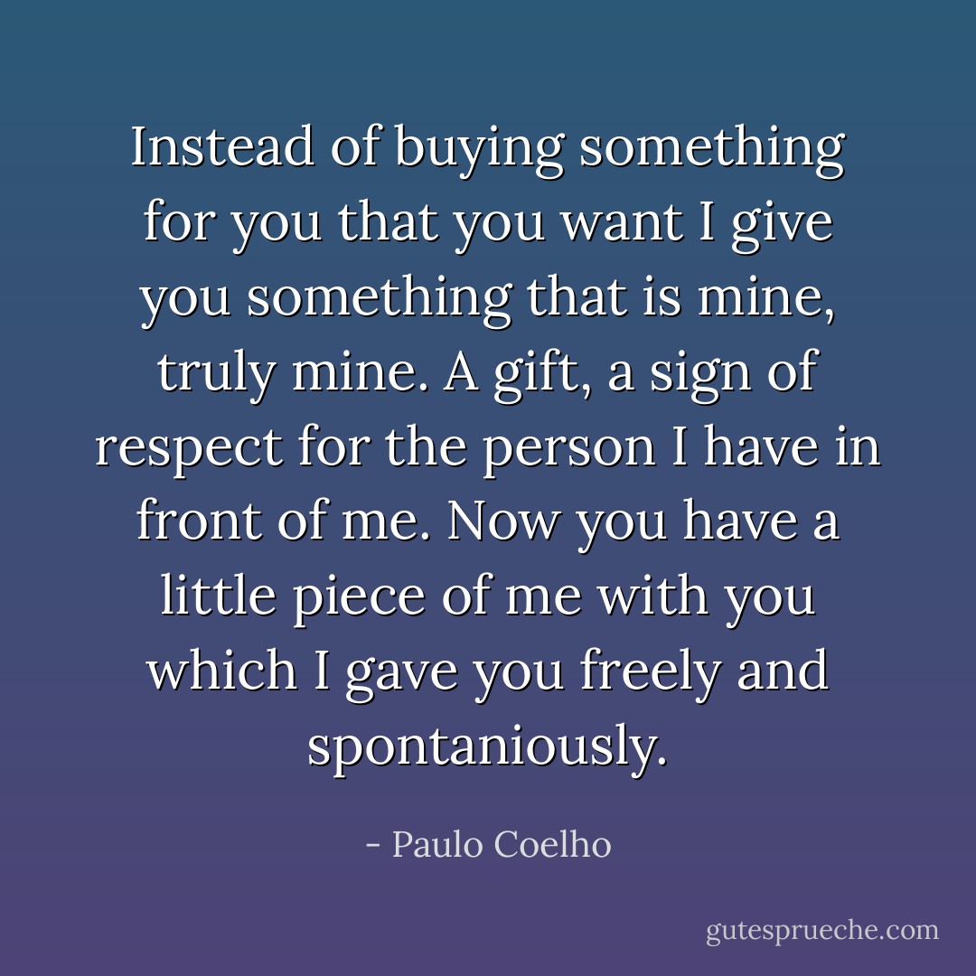 Instead of buying something for you that you want I give you something that is mine, truly mine. A gift, a sign of respect for the person I have in front of me. Now you have a little piece of me with you which I gave you freely and spontaniously. - Paulo Coelho