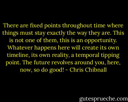 There are fixed points throughout time where things must stay exactly the way they are. This is not one of them, this is an opportunity. Whatever happens here will create its own timeline, its own reality, a temporal tipping point. The future revolves around you, here, now, so do good! - Chris Chibnall