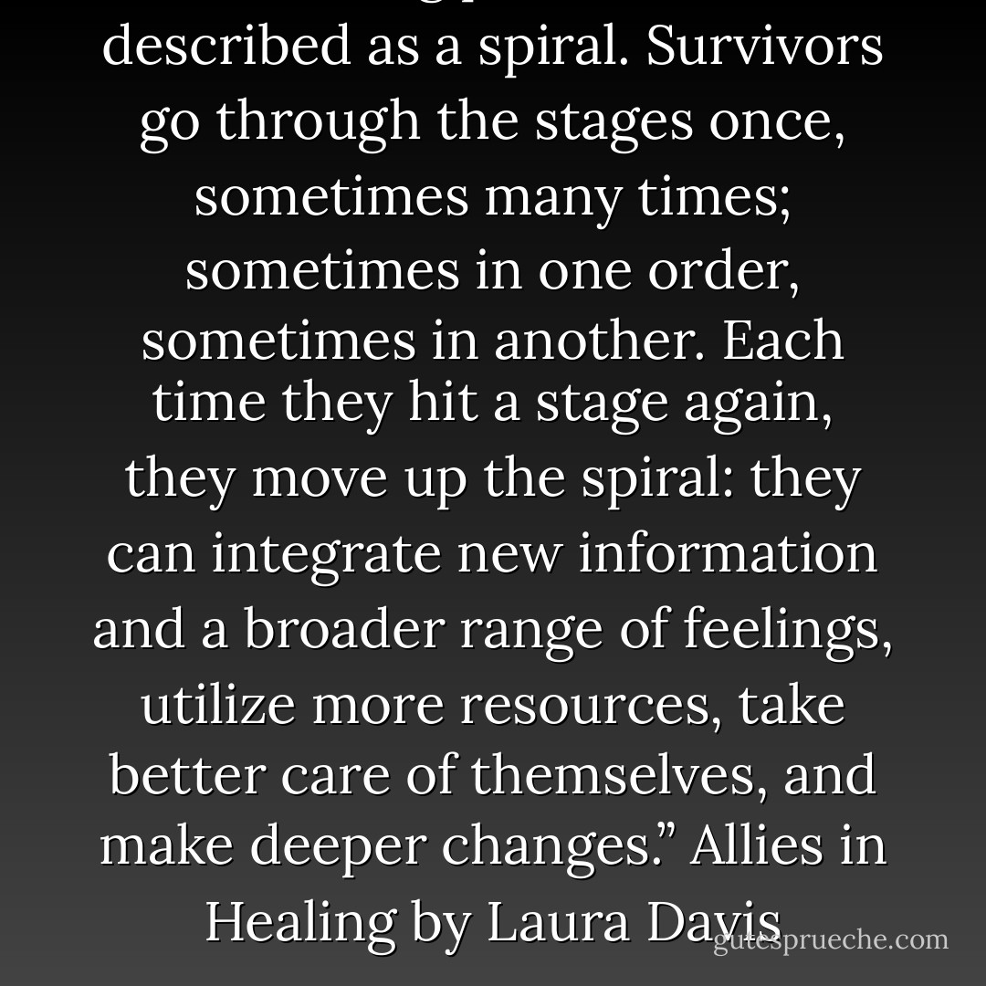 The healing process is best described as a spiral. Survivors go through the stages once, sometimes many times; sometimes in one order, sometimes in another. Each time they hit a stage again, they move up the spiral: they can integrate new information and a broader range of feelings, utilize more resources, take better care of themselves, and make deeper changes.” Allies in Healing by Laura Davis - Laura Hough