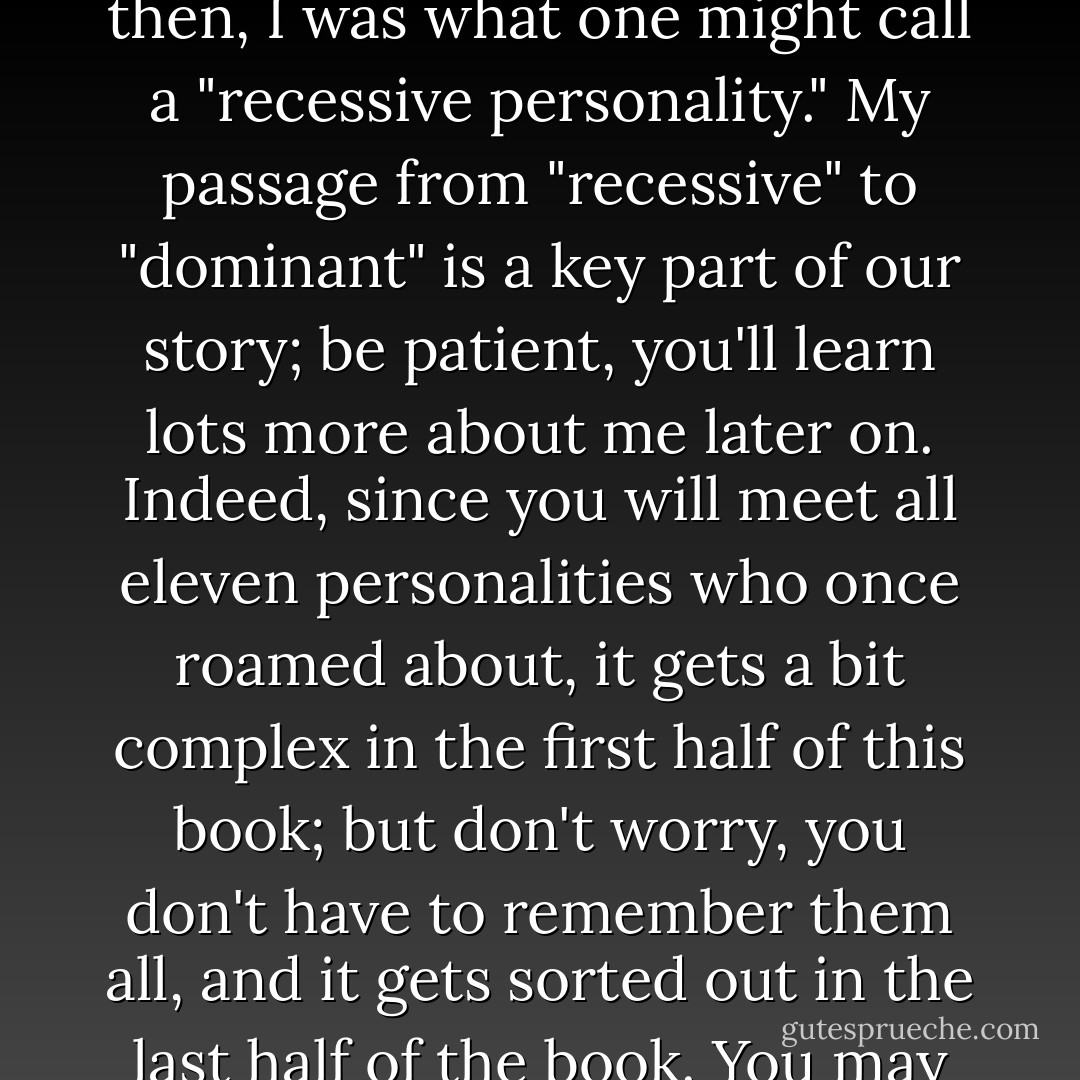 I resolved to come right to the point. "Hello," I said as coldly as possible, "we've got to talk."<br /><br />"Yes, Bob," he said quietly, "what's on your mind?" I shut my eyes for a moment, letting the raging frustration well up inside, then stared angrily at the psychiatrist.<br />"Look, I've been religious about this recovery business. I go to AA meetings daily and to your sessions twice a week. I know it's good that I've stopped drinking. But every other aspect of my life feels the same as it did before. No, it's worse. I hate my life. I hate myself."<br /><br />Suddenly I felt a slight warmth in my face, blinked my eyes a bit, and then stared at him.<br /><br />"Bob, I'm afraid our time's up," Smith said in a matter-of-fact style.<br /><br />"Time's up?" I exclaimed. "I just got here."<br /><br />"No." He shook his head, glancing at his clock. "It's been fifty minutes. You don't remember anything?"<br /><br />"I remember everything. I was just telling you that these sessions don't seem to be working for me."<br /><br />Smith paused to choose his words very carefully. "Do you know a very angry boy named 'Tommy'?"<br /><br />"No," I said in bewilderment, "except for my cousin Tommy whom I haven't seen in twenty years..."<br /><br />"No." He stopped me short. "This Tommy's not your cousin. I spent this last fifty minutes talking with another Tommy. He's full of anger. And he's inside of you."<br /><br />"You're kidding?"<br /><br />"No, I'm not. Look. I want to take a little time to think over what happened today. And don't worry about this. I'll set up an emergency session with you tomorrow. We'll deal with it then."<br /><br />Robert<br /><br />This is Robert speaking. Today I'm the only personality who is strongly visible inside and outside. My own term for such an MPD role is dominant personality. Fifteen years ago, I rarely appeared on the outside, though I had considerable influence on the inside; back then, I was what one might call a "recessive personality." My passage from "recessive" to "dominant" is a key part of our story; be patient, you'll learn lots more about me later on. Indeed, since you will meet all eleven personalities who once roamed about, it gets a bit complex in the first half of this book; but don't worry, you don't have to remember them all, and it gets sorted out in the last half of the book. You may be wondering -- if not "Robert," who, then, was the dominant MPD personality back in the 1980s and earlier? His name was "Bob," and his dominance amounted to a long reign, from the early 1960s to the early 1990s. Since "Robert B. Oxnam" was born in 1942, you can see that "Bob" was in command from early to middle adulthood.<br /><br />Although he was the dominant MPD personality for thirty years, Bob did not have a clue that he was afflicted by multiple personality disorder until 1990, the very last year of his dominance. That was the fateful moment when Bob first heard that he had an "angry boy named Tommy" inside of him. How, you might ask, can someone have MPD for half a lifetime without knowing it? And even if he didn't know it, didn't others around him spot it?<br /><br />To outsiders, this is one of the most perplexing aspects of MPD. Multiple personality is an extreme disorder, and yet it can go undetected for decades, by the patient, by family and close friends, even by trained therapists. Part of the explanation is the very nature of the disorder itself: MPD thrives on secrecy because the dissociative individual is repressing a terrible inner secret. The MPD individual becomes so skilled in hiding from himself that he becomes a specialist, often unknowingly, in hiding from others. Part of the explanation is rooted in outside observers: MPD often manifests itself in other behaviors, frequently addiction and emotional outbursts, which are wrongly seen as the "real problem."<br /><br />The fact of the matter is that Bob did not see himself as the dominant personality inside Robert B. Oxnam. Instead, he saw himself as a whole person. In his mind, Bob was merely a nickname for Bob Oxnam, Robert Oxnam, Dr. Robert B. Oxnam, PhD. - Robert B. Oxnam