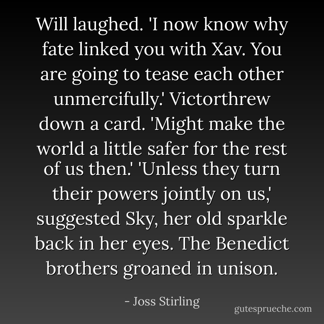 Will laughed. 'I now know why fate linked you with Xav. You are going to tease each other unmercifully.'<br />Victorthrew down a card. 'Might make the world a little safer for the rest of us then.'<br />'Unless they turn their powers jointly on us,' suggested Sky, her old sparkle back in her eyes.<br />The Benedict brothers groaned in unison. - Joss Stirling