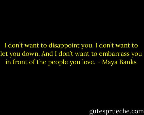 I don’t want to disappoint you. I don’t want to let you down. And I don’t want to embarrass you in front of the people you love. - Maya Banks