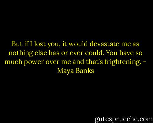 But if I lost you, it would devastate me as nothing else has or ever could. You have so much power over me and that’s frightening. - Maya Banks