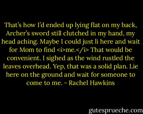 That’s how I’d ended up lying flat on my back, Archer’s sword still clutched in my hand, my head aching. Maybe I could just li here and wait for Mom to find <i>me.</i> That would be convenient.<br />I sighed as the wind rustled the leaves overhead. Yep, that was a solid plan. Lie here on the ground and wait for someone to come to me. - Rachel Hawkins