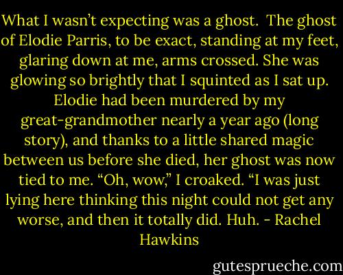 What I wasn’t expecting was a ghost. <br />The ghost of Elodie Parris, to be exact, standing at my feet, glaring down at me, arms crossed. She was glowing so brightly that I squinted as I sat up. Elodie had been murdered by my great-grandmother nearly a year ago (long story), and thanks to a little shared magic between us before she died, her ghost was now tied to me.<br />“Oh, wow,” I croaked. “I was just lying here thinking this night could not get any worse, and then it totally did. Huh. - Rachel Hawkins