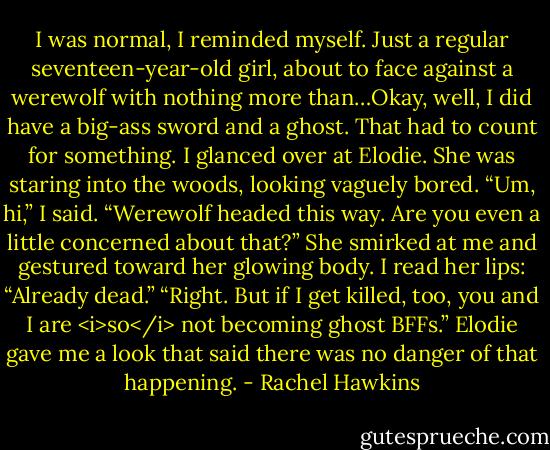 I was normal, I reminded myself. Just a regular seventeen-year-old girl, about to face against a werewolf with nothing more than…Okay, well, I did have a big-ass sword and a ghost. That had to count for something.<br />I glanced over at Elodie. She was staring into the woods, looking vaguely bored.<br />“Um, hi,” I said. “Werewolf headed this way. Are you even a little concerned about that?”<br />She smirked at me and gestured toward her glowing body. I read her lips: “Already dead.”<br />“Right. But if I get killed, too, you and I are <i>so</i> not becoming ghost BFFs.”<br />Elodie gave me a look that said there was no danger of that happening. - Rachel Hawkins