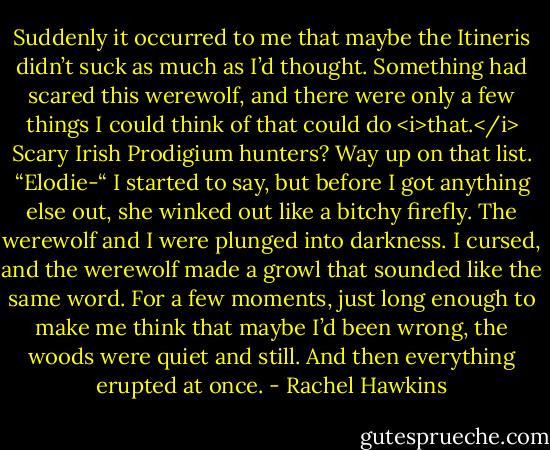 Suddenly it occurred to me that maybe the Itineris didn’t suck as much as I’d thought. Something had scared this werewolf, and there were only a few things I could think of that could do <i>that.</i> Scary Irish Prodigium hunters? Way up on that list.<br />“Elodie-“ I started to say, but before I got anything else out, she winked out like a bitchy firefly.<br />The werewolf and I were plunged into darkness. I cursed, and the werewolf made a growl that sounded like the same word. For a few moments, just long enough to make me think that maybe I’d been wrong, the woods were quiet and still.<br />And then everything erupted at once. - Rachel Hawkins