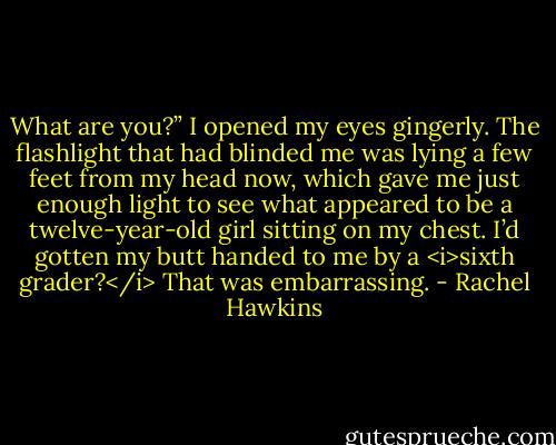 What are you?”<br />I opened my eyes gingerly. The flashlight that had blinded me was lying a few feet from my head now, which gave me just enough light to see what appeared to be a twelve-year-old girl sitting on my chest.<br />I’d gotten my butt handed to me by a <i>sixth grader?</i> That was embarrassing. - Rachel Hawkins