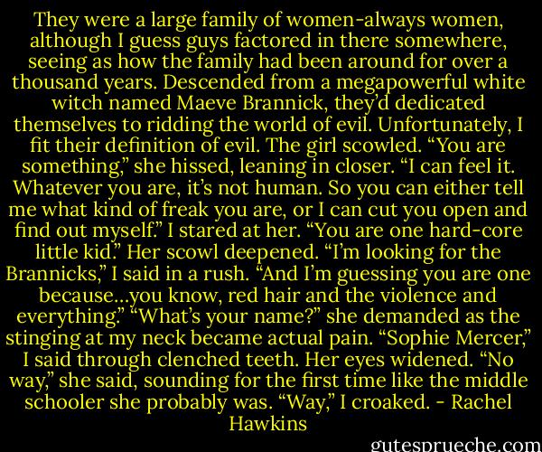 They were a large family of women-always women, although I guess guys factored in there somewhere, seeing as how the family had been around for over a thousand years. Descended from a megapowerful white witch named Maeve Brannick, they’d dedicated themselves to ridding the world of evil.<br />Unfortunately, I fit their definition of evil.<br />The girl scowled. “You are something,” she hissed, leaning in closer. “I can feel it. Whatever you are, it’s not human. So you can either tell me what kind of freak you are, or I can cut you open and find out myself.”<br />I stared at her. “You are one hard-core little kid.”<br />Her scowl deepened.<br />“I’m looking for the Brannicks,” I said in a rush. “And I’m guessing you are one because…you know, red hair and the violence and everything.”<br />“What’s your name?” she demanded as the stinging at my neck became actual pain.<br />“Sophie Mercer,” I said through clenched teeth.<br />Her eyes widened. “No way,” she said, sounding for the first time like the middle schooler she probably was.<br />“Way,” I croaked. - Rachel Hawkins