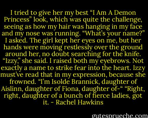 I tried to give her my best “I Am A Demon Princess” look, which was quite the challenge, seeing as how my hair was hanging in my face and my nose was running. “What’s your name?” I asked.<br />The girl kept her eyes on me, but her hands were moving restlessly over the ground around her, no doubt searching for the knife. “Izzy,” she said.<br />I raised both my eyebrows. Not exactly a name to strike fear into the heart.<br />Izzy must’ve read that in my expression, because she frowned. “I’m Isolde Brannick, daughter of Aislinn, daughter of Fiona, daughter of-“<br />“Right, right, daughter of a bunch of fierce ladies, got it. - Rachel Hawkins