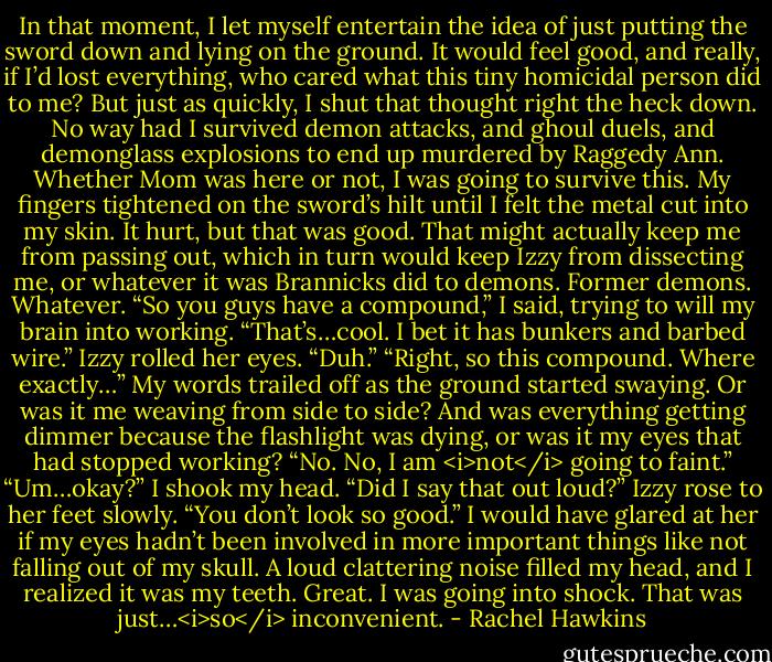 In that moment, I let myself entertain the idea of just putting the sword down and lying on the ground. It would feel good, and really, if I’d lost everything, who cared what this tiny homicidal person did to me?<br />But just as quickly, I shut that thought right the heck down. No way had I survived demon attacks, and ghoul duels, and demonglass explosions to end up murdered by Raggedy Ann. Whether Mom was here or not, I was going to survive this.<br />My fingers tightened on the sword’s hilt until I felt the metal cut into my skin. It hurt, but that was good. That might actually keep me from passing out, which in turn would keep Izzy from dissecting me, or whatever it was Brannicks did to demons.<br />Former demons. Whatever.<br />“So you guys have a compound,” I said, trying to will my brain into working. “That’s…cool. I bet it has bunkers and barbed wire.”<br />Izzy rolled her eyes. “Duh.”<br />“Right, so this compound. Where exactly…” My words trailed off as the ground started swaying. Or was it me weaving from side to side? And was everything getting dimmer because the flashlight was dying, or was it my eyes that had stopped working?<br />“No. No, I am <i>not</i> going to faint.”<br />“Um…okay?”<br />I shook my head. “Did I say that out loud?”<br />Izzy rose to her feet slowly. “You don’t look so good.”<br />I would have glared at her if my eyes hadn’t been involved in more important things like not falling out of my skull. A loud clattering noise filled my head, and I realized it was my teeth.<br />Great. I was going into shock. That was just…<i>so</i> inconvenient. - Rachel Hawkins