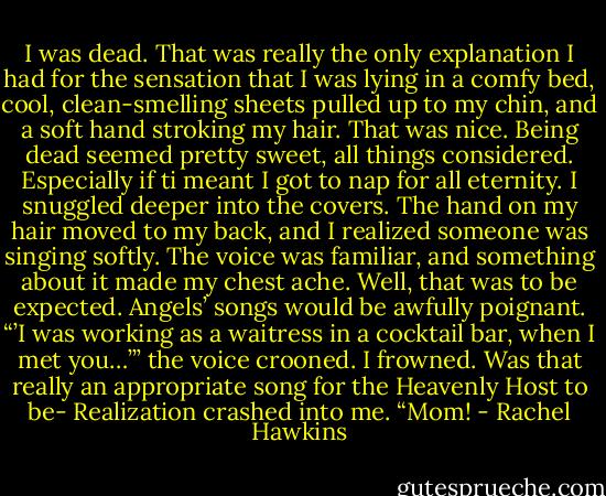 I was dead. That was really the only explanation I had for the sensation that I was lying in a comfy bed, cool, clean-smelling sheets pulled up to my chin, and a soft hand stroking my hair.<br />That was nice. Being dead seemed pretty sweet, all things considered. Especially if ti meant I got to nap for all eternity. I snuggled deeper into the covers. The hand on my hair moved to my back, and I realized someone was singing softly. The voice was familiar, and something about it made my chest ache. Well, that was to be expected. Angels’ songs would be awfully poignant.<br />“’I was working as a waitress in a cocktail bar, when I met you…’” the voice crooned.<br />I frowned. Was that really an appropriate song for the Heavenly Host to be-<br />Realization crashed into me. “Mom! - Rachel Hawkins