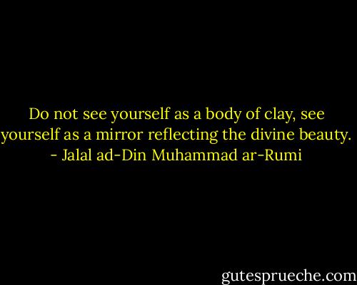 Do not see yourself as a body of clay, see yourself as a mirror reflecting the divine beauty. - Jalal ad-Din Muhammad ar-Rumi