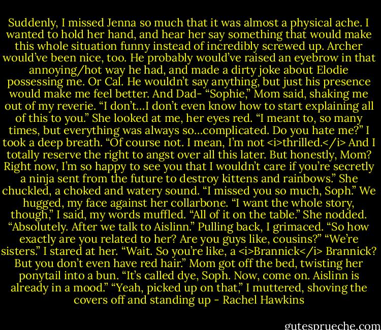 Suddenly, I missed Jenna so much that it was almost a physical ache. I wanted to hold her hand, and hear her say something that would make this whole situation funny instead of incredibly screwed up.<br />Archer would’ve been nice, too. He probably would’ve raised an eyebrow in that annoying/hot way he had, and made a dirty joke about Elodie possessing me.<br />Or Cal. He wouldn’t say anything, but just his presence would make me feel better. And Dad-<br />“Sophie,” Mom said, shaking me out of my reverie. “I don’t…I don’t even know how to start explaining all of this to you.” She looked at me, her eyes red. “I meant to, so many times, but everything was always so…complicated. Do you hate me?”<br />I took a deep breath. “Of course not. I mean, I’m not <i>thrilled.</i> And I totally reserve the right to angst over all this later. But honestly, Mom? Right now, I’m so happy to see you that I wouldn’t care if you’re secretly a ninja sent from the future to destroy kittens and rainbows.”<br />She chuckled, a choked and watery sound. “I missed you so much, Soph.”<br />We hugged, my face against her collarbone. “I want the whole story, though,” I said, my words muffled. “All of it on the table.”<br />She nodded. “Absolutely. After we talk to Aislinn.”<br />Pulling back, I grimaced. “So how exactly are you related to her? Are you guys like, cousins?”<br />“We’re sisters.”<br />I stared at her. “Wait. So you’re like, a <i>Brannick</i> Brannick? But you don’t even have red hair.”<br />Mom got off the bed, twisting her ponytail into a bun. “It’s called dye, Soph. Now, come on. Aislinn is already in a mood.”<br />“Yeah, picked up on that,” I muttered, shoving the covers off and standing up - Rachel Hawkins