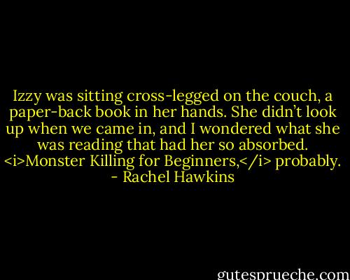 Izzy was sitting cross-legged on the couch, a paper-back book in her hands. She didn’t look up when we came in, and I wondered what she was reading that had her so absorbed. <i>Monster Killing for Beginners,</i> probably. - Rachel Hawkins
