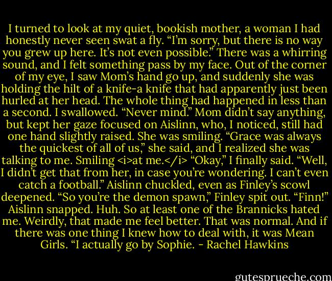 I turned to look at my quiet, bookish mother, a woman I had honestly never seen swat a fly. “I’m sorry, but there is no way you grew up here. It’s not even possible.”<br />There was a whirring sound, and I felt something pass by my face. Out of the corner of my eye, I saw Mom’s hand go up, and suddenly she was holding the hilt of a knife-a knife that had apparently just been hurled at her head. The whole thing had happened in less than a second.<br />I swallowed. “Never mind.”<br />Mom didn’t say anything, but kept her gaze focused on Aislinn, who, I noticed, still had one hand slightly raised. She was smiling. “Grace was always the quickest of all of us,” she said, and I realized she was talking to me. Smiling <i>at me.</i><br />“Okay,” I finally said. “Well, I didn’t get that from her, in case you’re wondering. I can’t even catch a football.”<br />Aislinn chuckled, even as Finley’s scowl deepened.<br />“So you’re the demon spawn,” Finley spit out.<br />“Finn!” Aislinn snapped. Huh. So at least one of the Brannicks hated me. Weirdly, that made me feel better. That was normal. And if there was one thing I knew how to deal with, it was Mean Girls.<br />“I actually go by Sophie. - Rachel Hawkins