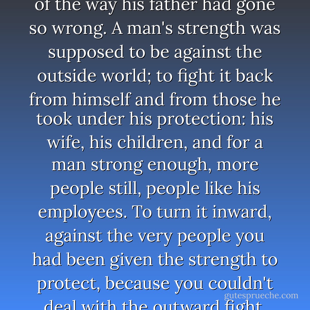 He had suddenly the clearest understanding he had ever had of the way his father had gone so wrong. A man's strength was supposed to be against the outside world; to fight it back from himself and from those he took under his protection: his wife, his children, and for a man strong enough, more people still, people like his employees. To turn it inward, against the very people you had been given the strength to protect, because you couldn't deal with the outward fight, was the ultimate weakness. - Laura Florand